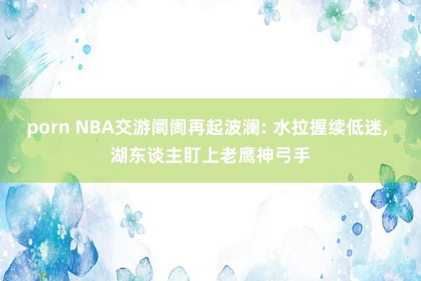 porn NBA交游阛阓再起波澜: 水拉握续低迷， 湖东谈主盯上老鹰神弓手