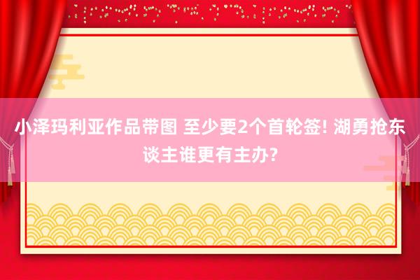 小泽玛利亚作品带图 至少要2个首轮签! 湖勇抢东谈主谁更有主办?