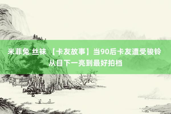 米菲兔 丝袜 【卡友故事】当90后卡友遭受骏铃 从目下一亮到最好拍档