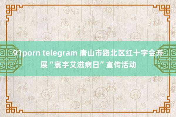 91porn telegram 唐山市路北区红十字会开展“寰宇艾滋病日”宣传活动