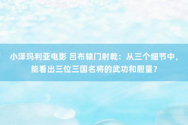 小泽玛利亚电影 吕布辕门射戟：从三个细节中，能看出三位三国名将的武功和胆量？