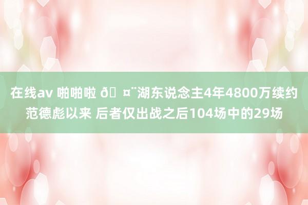 在线av 啪啪啦 🤨湖东说念主4年4800万续约范德彪以来 后者仅出战之后104场中的29场