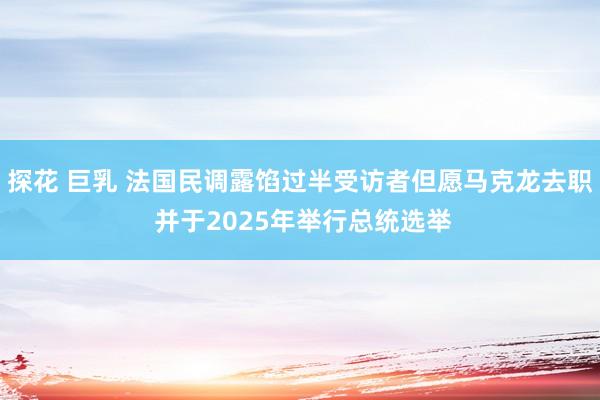 探花 巨乳 法国民调露馅过半受访者但愿马克龙去职 并于2025年举行总统选举