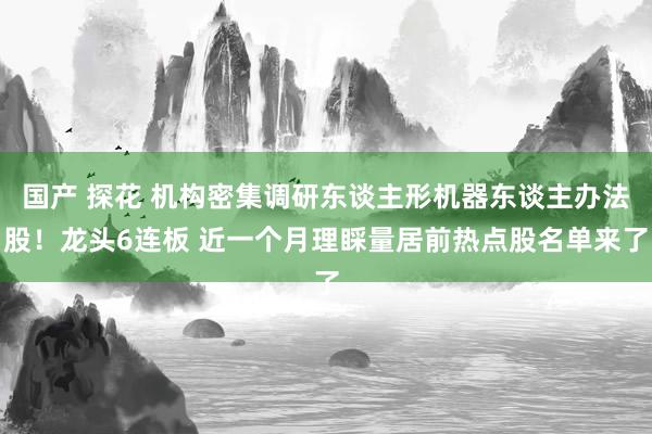 国产 探花 机构密集调研东谈主形机器东谈主办法股！龙头6连板 近一个月理睬量居前热点股名单来了