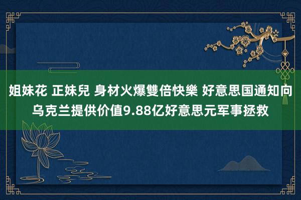 姐妹花 正妹兒 身材火爆雙倍快樂 好意思国通知向乌克兰提供价值9.88亿好意思元军事拯救