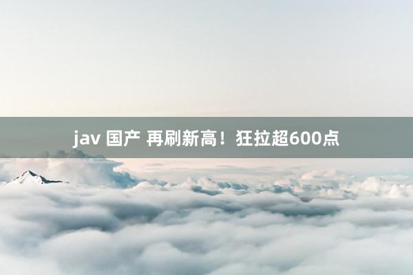 jav 国产 再刷新高！狂拉超600点