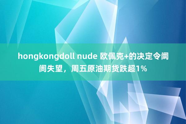 hongkongdoll nude 欧佩克+的决定令阛阓失望，周五原油期货跌超1%