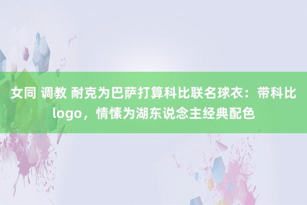 女同 调教 耐克为巴萨打算科比联名球衣：带科比logo，情愫为湖东说念主经典配色