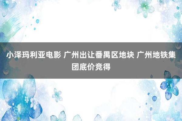 小泽玛利亚电影 广州出让番禺区地块 广州地铁集团底价竞得