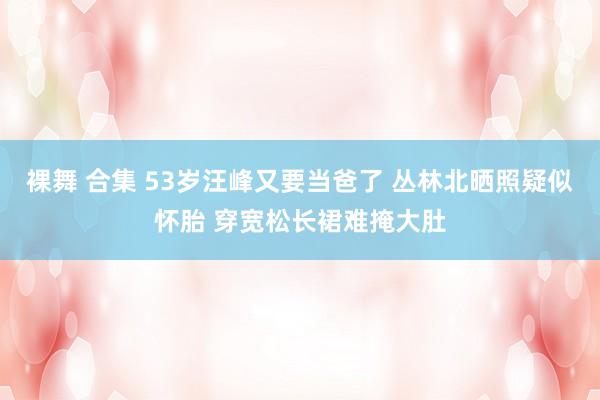 裸舞 合集 53岁汪峰又要当爸了 丛林北晒照疑似怀胎 穿宽松长裙难掩大肚