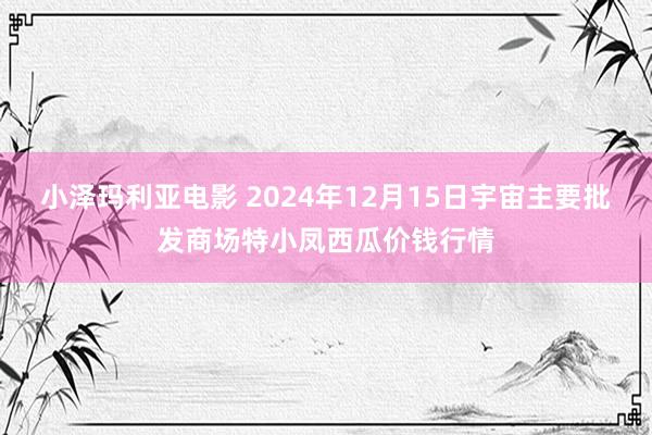 小泽玛利亚电影 2024年12月15日宇宙主要批发商场特小凤西瓜价钱行情