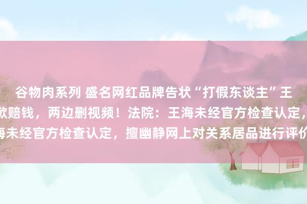 谷物肉系列 盛名网红品牌告状“打假东谈主”王海，一审判了：王海谈歉赔钱，两边删视频！法院：王海未经官方检查认定，擅幽静网上对关系居品进行评价……