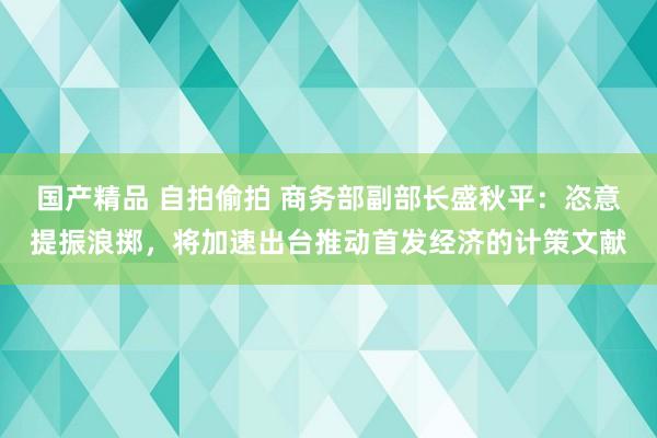 国产精品 自拍偷拍 商务部副部长盛秋平：恣意提振浪掷，将加速出台推动首发经济的计策文献