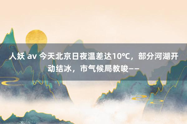 人妖 av 今天北京日夜温差达10℃，部分河湖开动结冰，市气候局教唆——