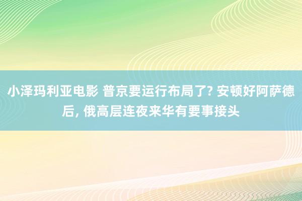 小泽玛利亚电影 普京要运行布局了? 安顿好阿萨德后， 俄高层连夜来华有要事接头