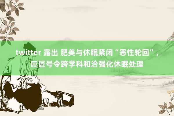 twitter 露出 肥美与休眠紧闭“恶性轮回”，巨匠号令跨学科和洽强化休眠处理