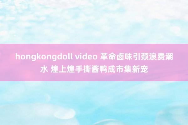 hongkongdoll video 革命卤味引颈浪费潮水 煌上煌手撕酱鸭成市集新宠