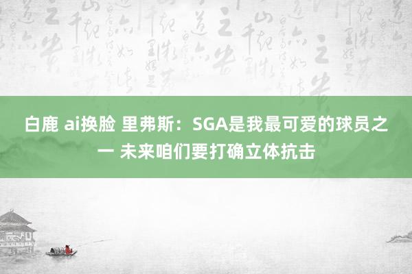 白鹿 ai换脸 里弗斯：SGA是我最可爱的球员之一 未来咱们要打确立体抗击