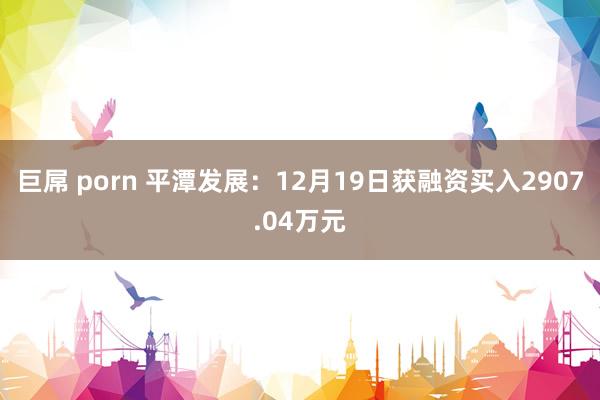 巨屌 porn 平潭发展：12月19日获融资买入2907.04万元