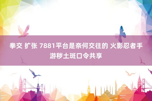 拳交 扩张 7881平台是奈何交往的 火影忍者手游秽土斑口令共享