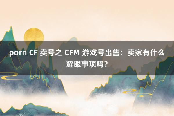 porn CF 卖号之 CFM 游戏号出售：卖家有什么耀眼事项吗？