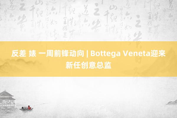 反差 婊 一周前锋动向 | Bottega Veneta迎来新任创意总监