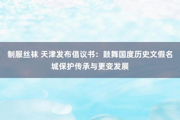 制服丝袜 天津发布倡议书：鼓舞国度历史文假名城保护传承与更变发展