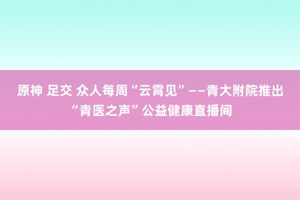 原神 足交 众人每周“云霄见”——青大附院推出“青医之声”公益健康直播间