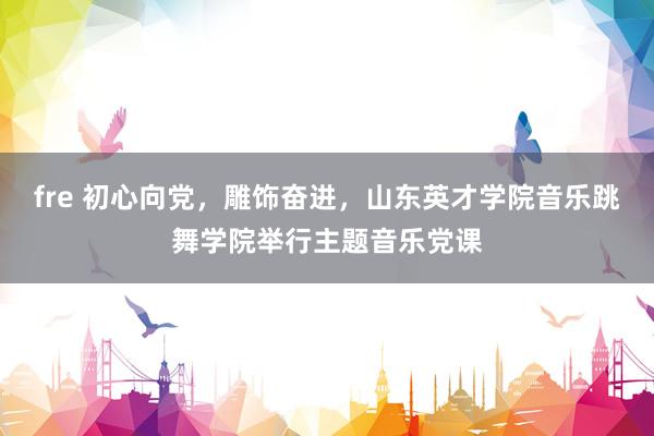 fre 初心向党，雕饰奋进，山东英才学院音乐跳舞学院举行主题音乐党课