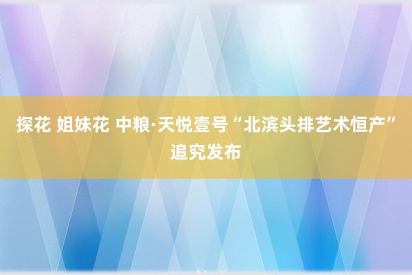 探花 姐妹花 中粮·天悦壹号“北滨头排艺术恒产”追究发布