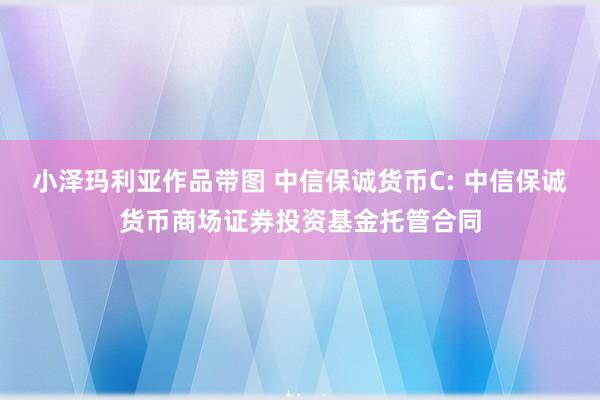 小泽玛利亚作品带图 中信保诚货币C: 中信保诚货币商场证券投资基金托管合同