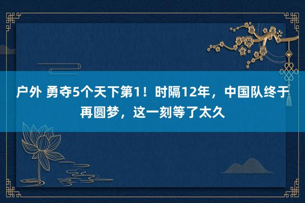 户外 勇夺5个天下第1！时隔12年，中国队终于再圆梦，这一刻等了太久