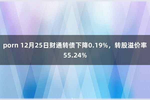 porn 12月25日财通转债下降0.19%，转股溢价率55.24%