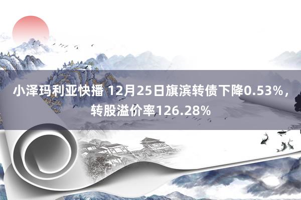 小泽玛利亚快播 12月25日旗滨转债下降0.53%，转股溢价率126.28%