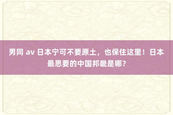 男同 av 日本宁可不要原土，也保住这里！日本最思要的中国邦