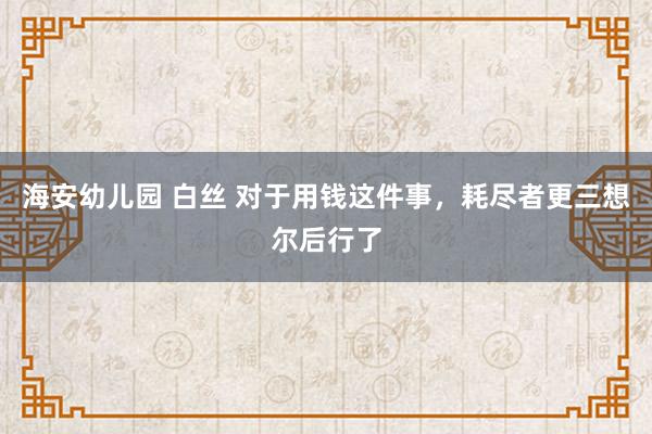 海安幼儿园 白丝 对于用钱这件事，耗尽者更三想尔后行了