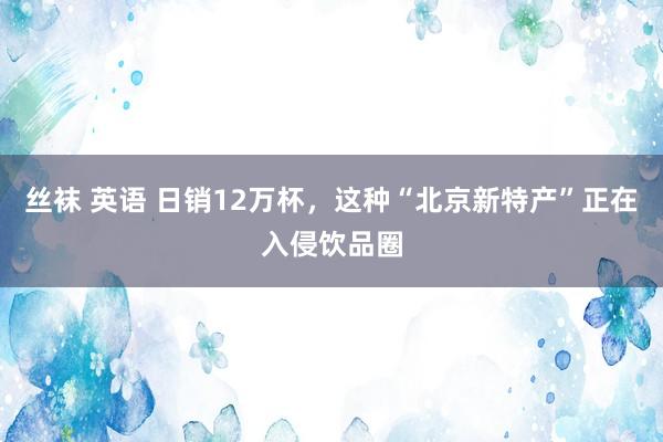 丝袜 英语 日销12万杯，这种“北京新特产”正在入侵饮品圈