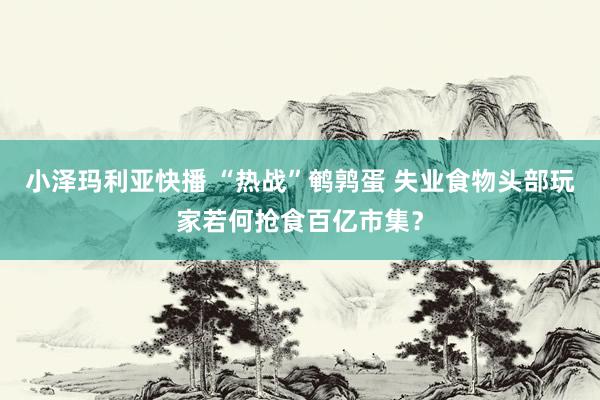 小泽玛利亚快播 “热战”鹌鹑蛋 失业食物头部玩家若何抢食百亿