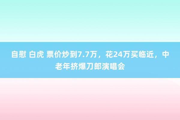 自慰 白虎 票价炒到7.7万，花24万买临近，中老年挤爆刀郎