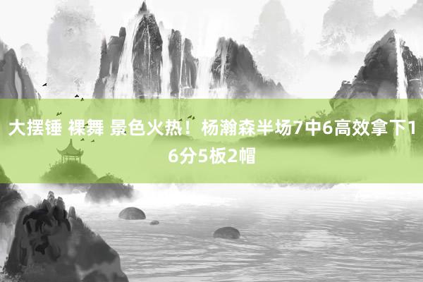 大摆锤 裸舞 景色火热！杨瀚森半场7中6高效拿下16分5板2