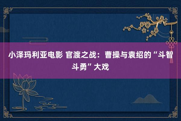 小泽玛利亚电影 官渡之战：曹操与袁绍的“斗智斗勇”大戏