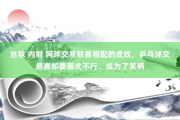 丝袜 内射 网球交易联赛相配的成效，乒乓球交易赛却要画虎不行、成为了笑柄