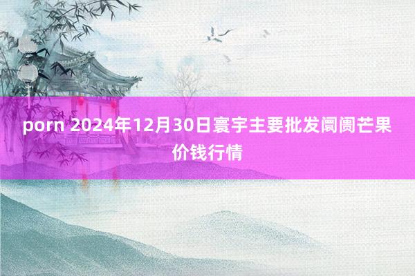 porn 2024年12月30日寰宇主要批发阛阓芒果价钱行情