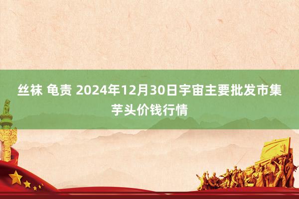 丝袜 龟责 2024年12月30日宇宙主要批发市集芋头价钱行情