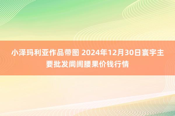 小泽玛利亚作品带图 2024年12月30日寰宇主要批发阛阓腰果价钱行情