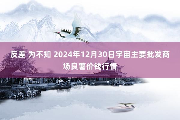 反差 为不知 2024年12月30日宇宙主要批发商场良薯价钱