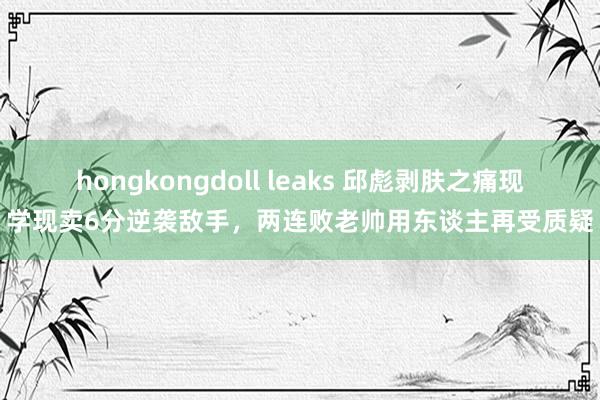 hongkongdoll leaks 邱彪剥肤之痛现学现卖6分逆袭敌手，两连败老帅用东谈主再受质疑