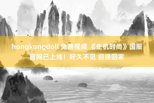 hongkongdoll 免费视频 《生机时尚》国服官网已上