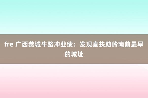 fre 广西恭城牛路冲业绩：发现秦扶助岭南前最早的城址