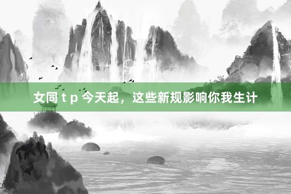 女同 t p 今天起，这些新规影响你我生计